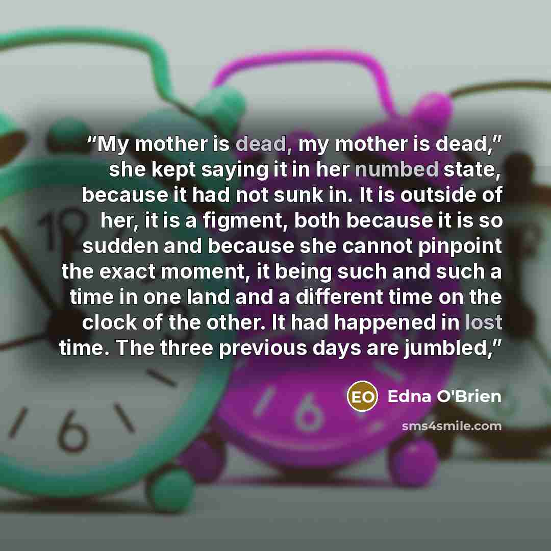 “My mother is dead, my mother is dead,” she kept saying it in her numbed state, because it had not sunk in. It is outside of her, it is a figment, both because it is so sudden and because she cannot pinpoint the exact moment, it being such and such a time in one land and a different time on the…” quote by Edna O'Brien