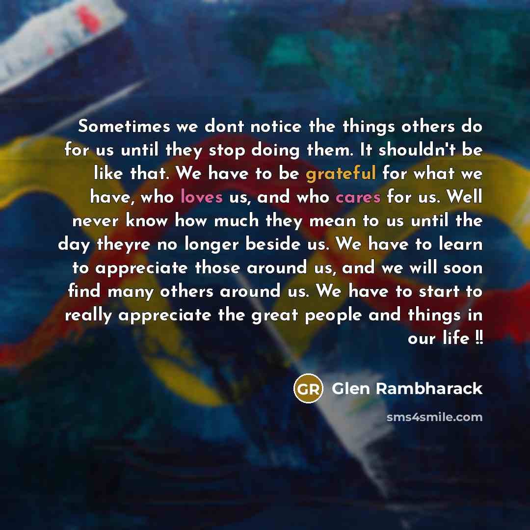 “Sometimes we dont notice the things others do for us until they stop doing them. It shouldn't be like that. We have to be grateful for what we have, who loves us, and who cares for us. Well never know how much they mean to us until the day theyre no longer beside us. We have to learn to appreciate…” quote by Glen Rambharack