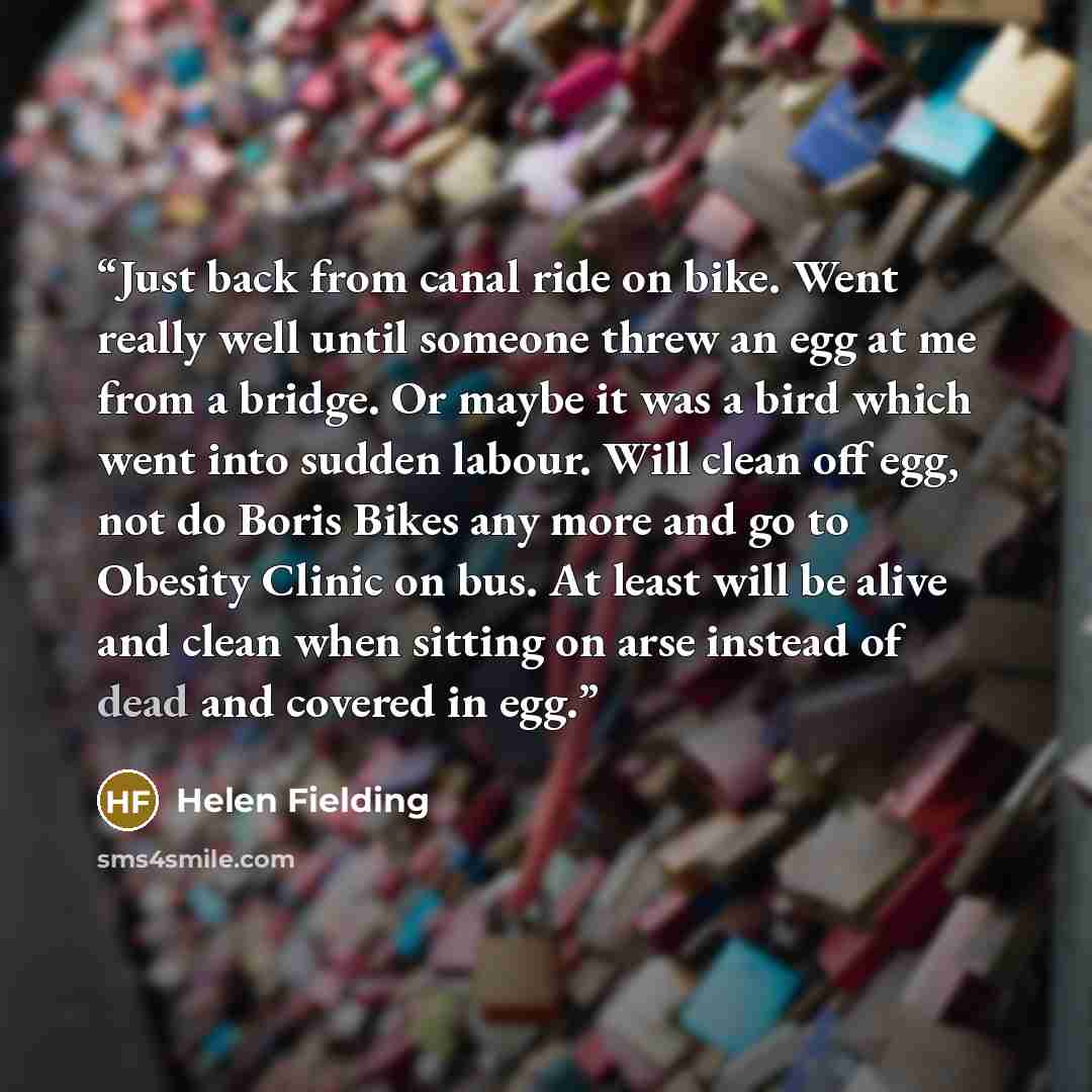 “Just back from canal ride on bike. Went really well until someone threw an egg at me from a bridge. Or maybe it was a bird which went into sudden labour. Will clean off egg, not do Boris Bikes any more and go to Obesity Clinic on bus. At least will be alive and clean when sitting on arse instead…” quote by Helen Fielding