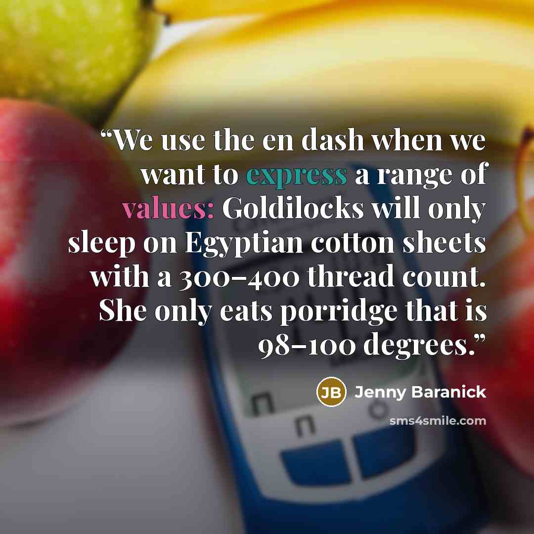 “We use the en dash when we want to express a range of values: Goldilocks will only sleep on Egyptian cotton sheets with a 300–400 thread count. She only eats porridge that is 98–100 degrees.” quote by Jenny Baranick