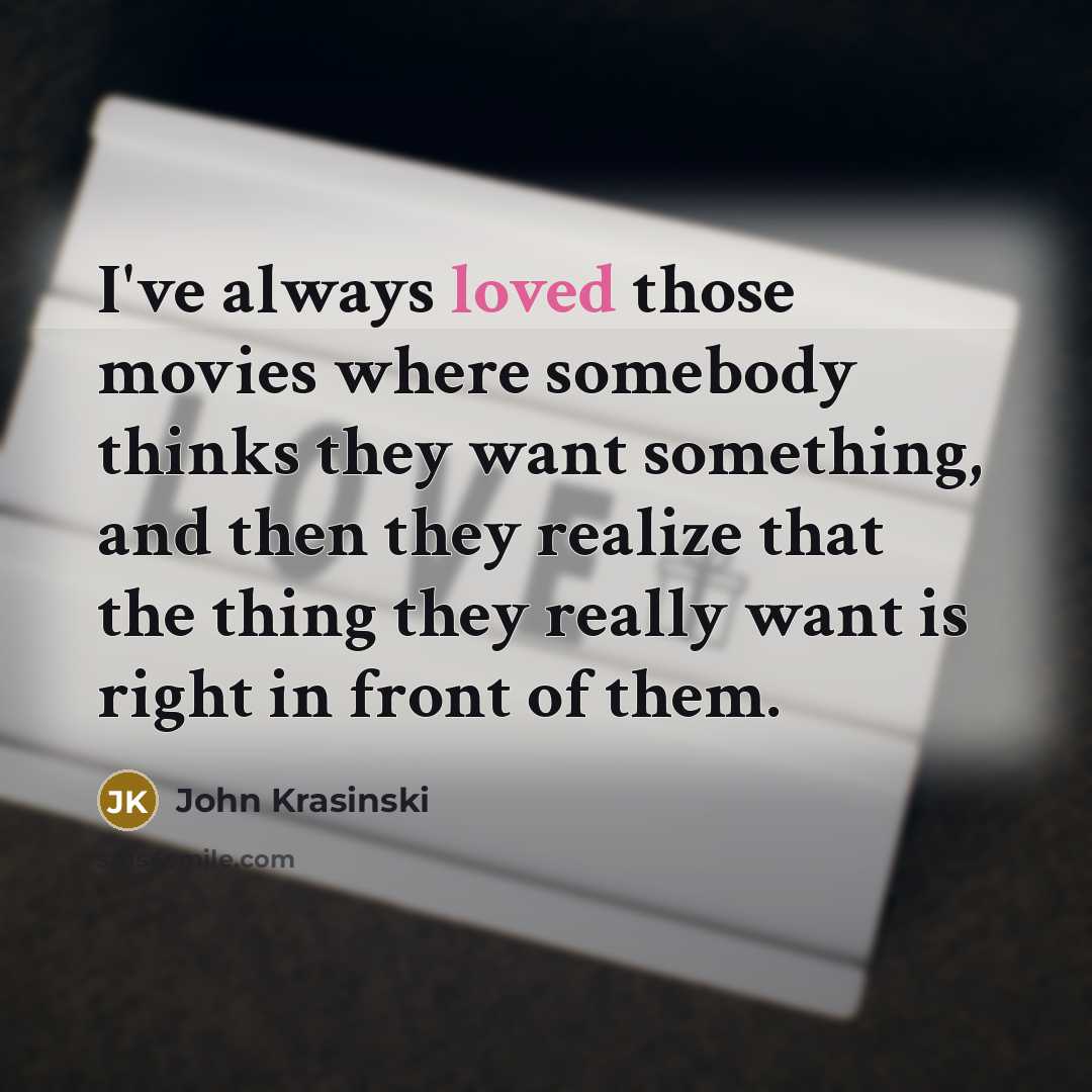 “I've always loved those movies where somebody thinks they want something, and then they realize that the thing they really want is right in front of them.” quote by John Krasinski