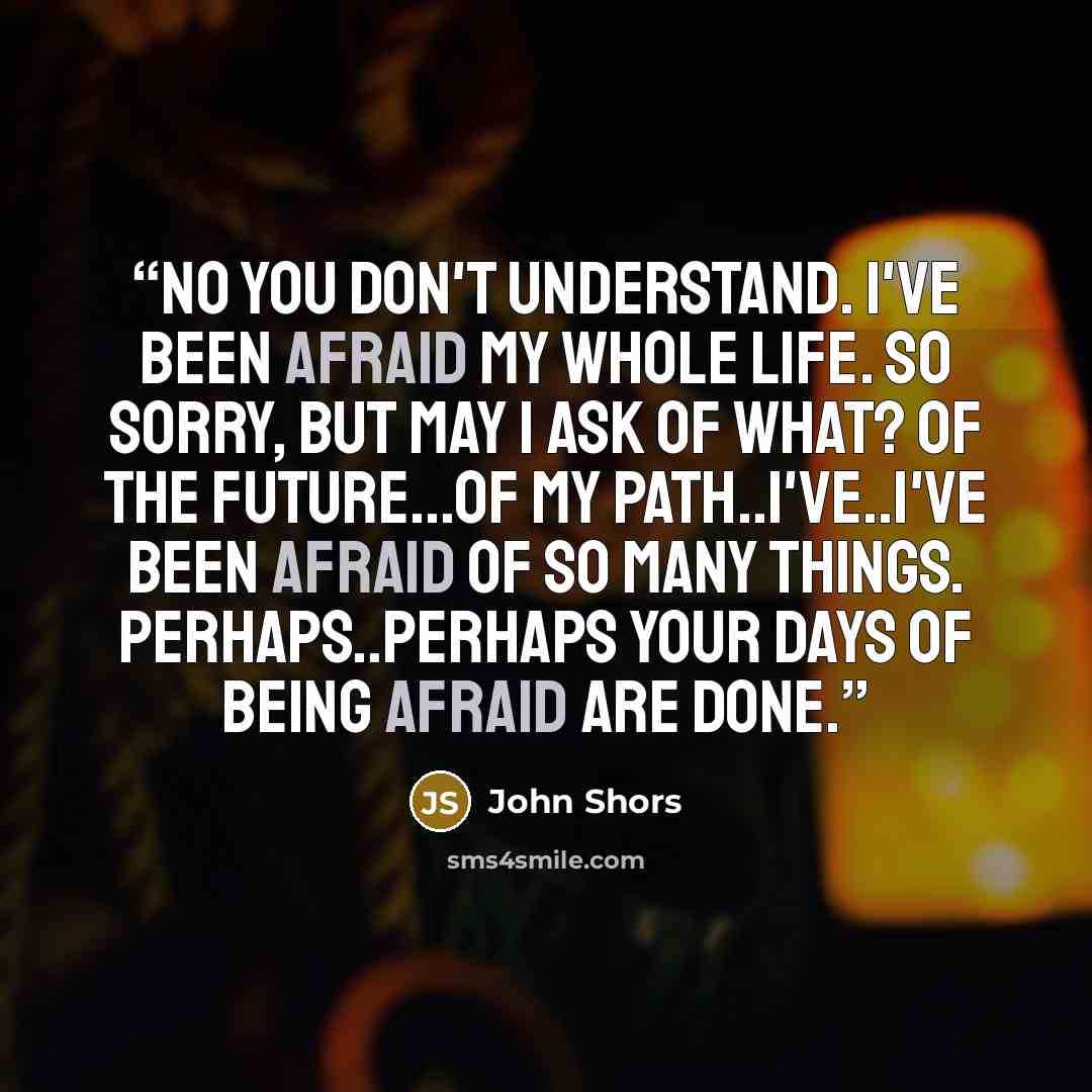 “No you don't understand. I've been afraid my whole life. So Sorry, but may I ask of what? Of the future...of my path..I've..I've been afraid of so many things. Perhaps..Perhaps your days of being afraid are done.” quote by John Shors