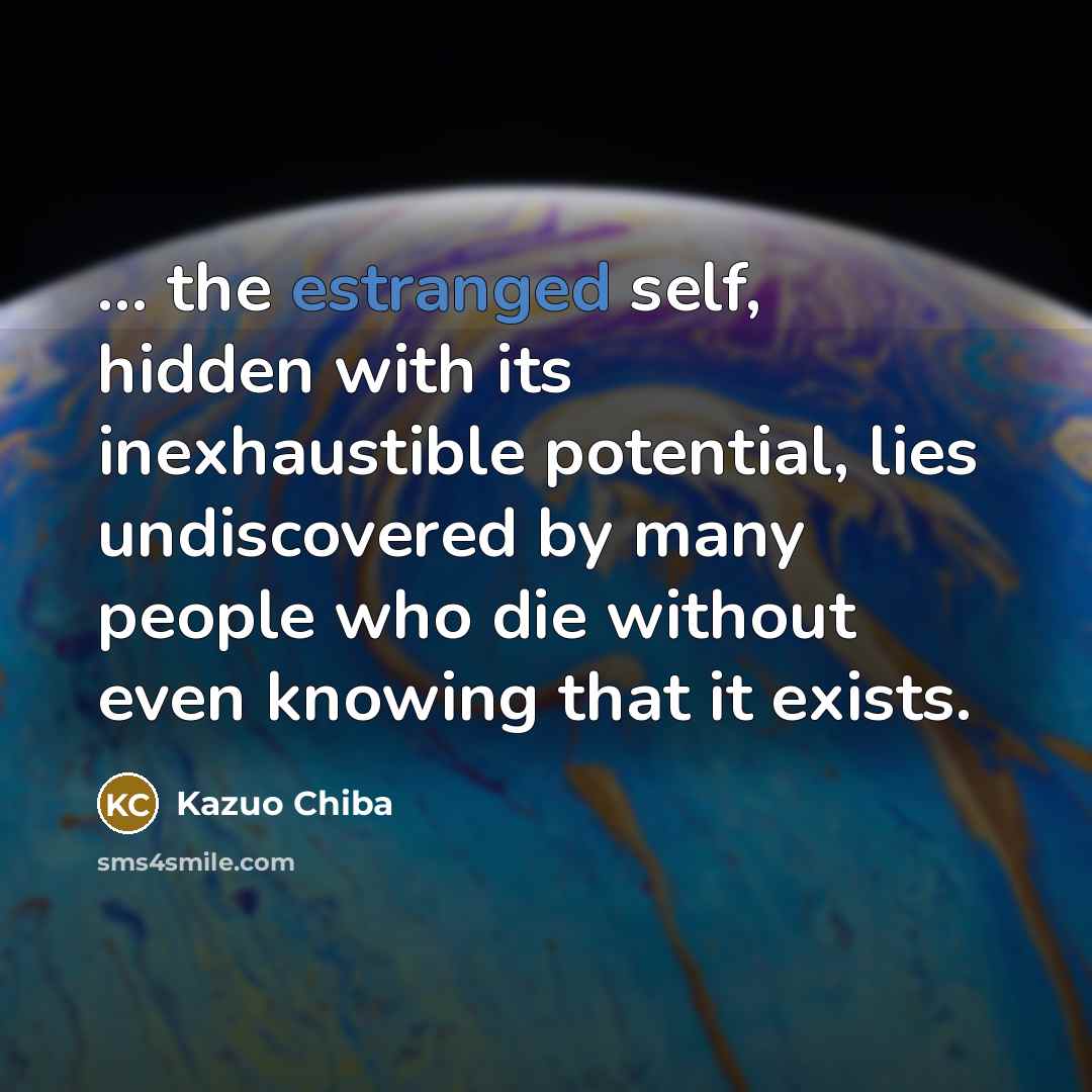 “... the estranged self, hidden with its inexhaustible potential, lies undiscovered by many people who die without even knowing that it exists.” quote by Kazuo Chiba