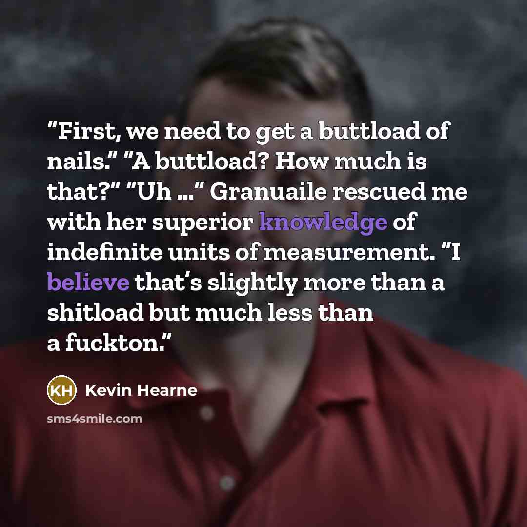 “First, we need to get a buttload of nails.” “A buttload? How much is that?” “Uh …” Granuaile rescued me with her superior knowledge of indefinite units of measurement. “I believe that’s slightly more than a shitload but much less than a fuckton.” quote by Kevin Hearne