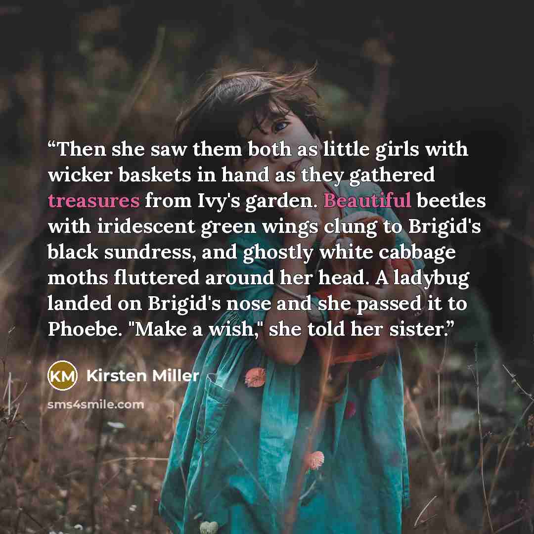 “Then she saw them both as little girls with wicker baskets in hand as they gathered treasures from Ivy's garden. Beautiful beetles with iridescent green wings clung to Brigid's black sundress, and ghostly white cabbage moths fluttered around her head. A ladybug landed on Brigid's nose and she…” quote by Kirsten Miller