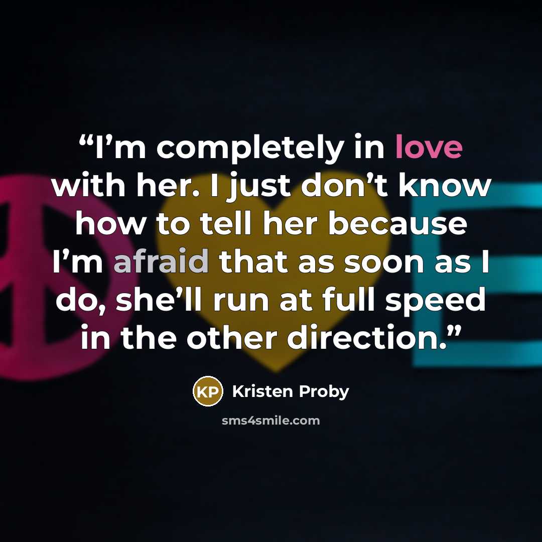 “I’m completely in love with her. I just don’t know how to tell her because I’m afraid that as soon as I do, she’ll run at full speed in the other direction.” quote by Kristen Proby
