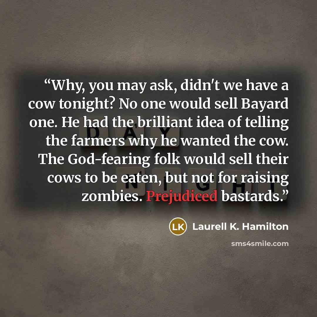 “Why, you may ask, didn't we have a cow tonight? No one would sell Bayard one. He had the brilliant idea of telling the farmers why he wanted the cow. The God-fearing folk would sell their cows to be eaten, but not for raising zombies. Prejudiced bastards.” quote by Laurell K. Hamilton