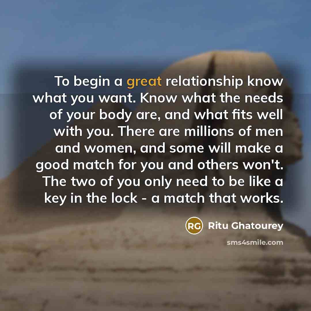 “To begin a great relationship know what you want. Know what the needs of your body are, and what fits well with you. There are millions of men and women, and some will make a good match for you and others won't. The two of you only need to be like a key in the lock - a match that works.” quote by Ritu Ghatourey