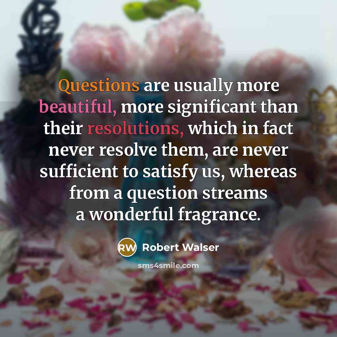 “Questions are usually more beautiful, more significant than their resolutions, which in fact never resolve them, are never sufficient to satisfy us, whereas from a question streams a wonderful fragrance.” quote by Robert Walser