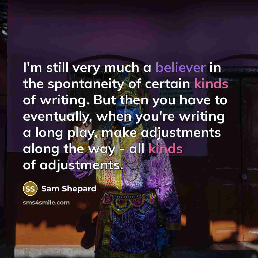 “I'm still very much a believer in the spontaneity of certain kinds of writing. But then you have to eventually, when you're writing a long play, make adjustments along the way - all kinds of adjustments.” quote by Sam Shepard