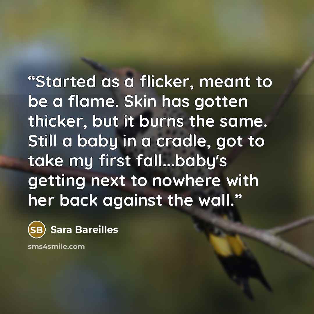 “Started as a flicker, meant to be a flame. Skin has gotten thicker, but it burns the same. Still a baby in a cradle, got to take my first fall...baby's getting next to nowhere with her back against the wall.” quote by Sara Bareilles