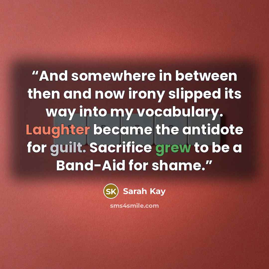 “And somewhere in between then and now irony slipped its way into my vocabulary. Laughter became the antidote for guilt. Sacrifice grew to be a Band-Aid for shame.” quote by Sarah Kay