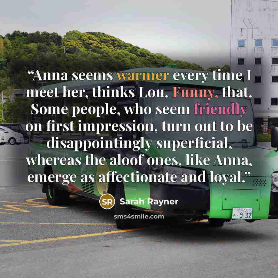 “Anna seems warmer every time I meet her, thinks Lou. Funny, that. Some people, who seem friendly on first impression, turn out to be disappointingly superficial, whereas the aloof ones, like Anna, emerge as affectionate and loyal.” quote by Sarah Rayner