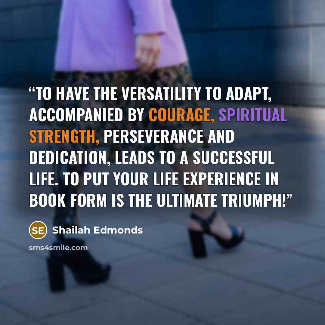 “To have the versatility to adapt, accompanied by courage, spiritual strength, perseverance and dedication, leads to a successful life. To put your life experience in book form is the ultimate TRIUMPH!” quote by Shailah Edmonds