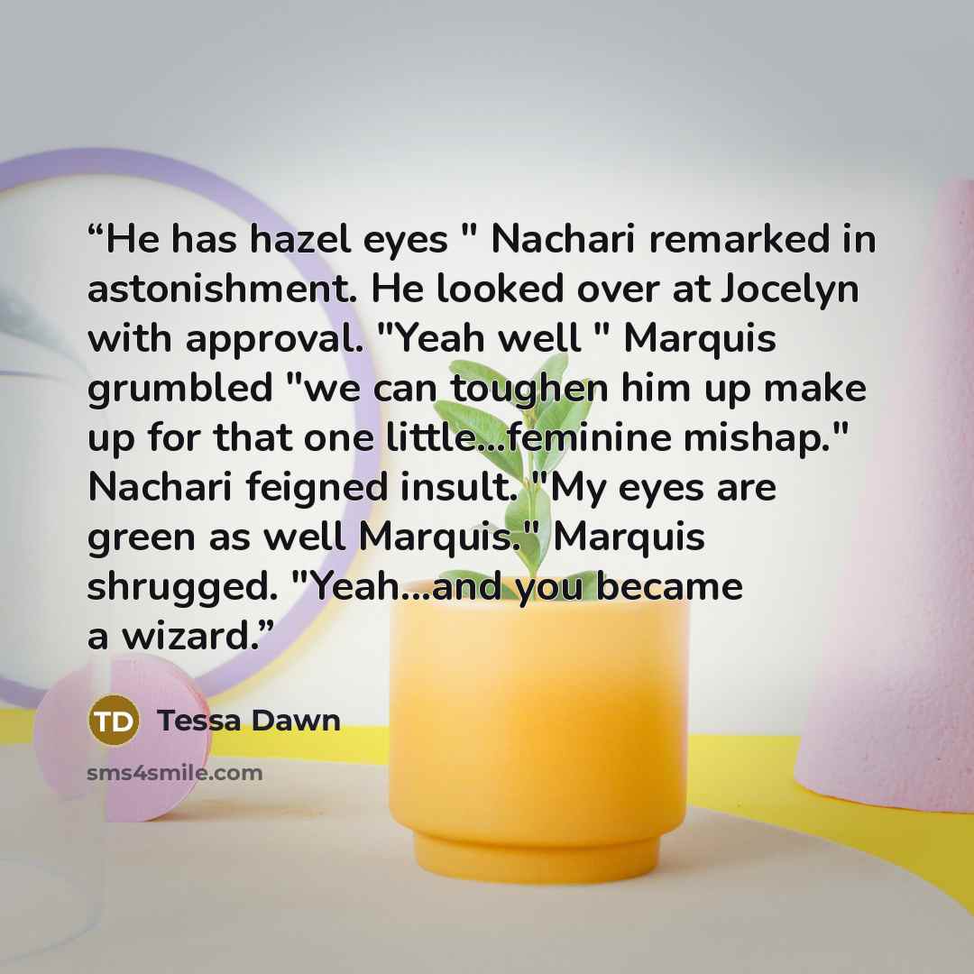 “He has hazel eyes " Nachari remarked in astonishment. He looked over at Jocelyn with approval. "Yeah well " Marquis grumbled "we can toughen him up make up for that one little...feminine mishap." Nachari feigned insult. "My eyes are green as well Marquis." Marquis shrugged. "Yeah...and you became…” quote by Tessa Dawn