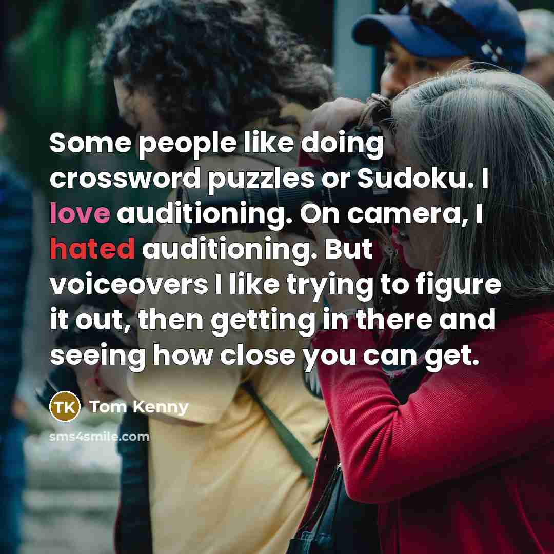 “Some people like doing crossword puzzles or Sudoku. I love auditioning. On camera, I hated auditioning. But voiceovers I like trying to figure it out, then getting in there and seeing how close you can get.” quote by Tom Kenny