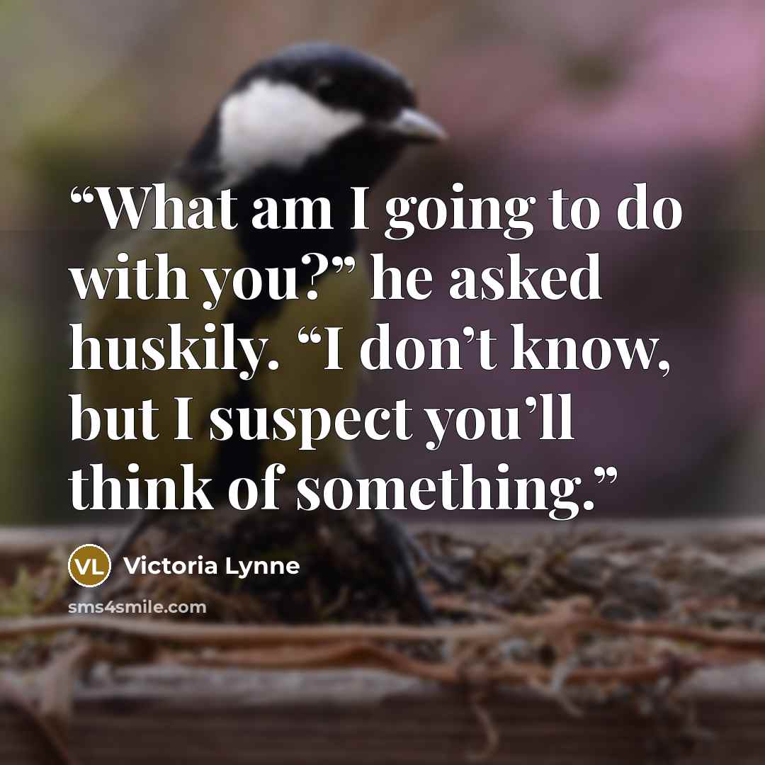 “What am I going to do with you?” he asked huskily. “I don’t know, but I suspect you’ll think of something.” quote by Victoria Lynne