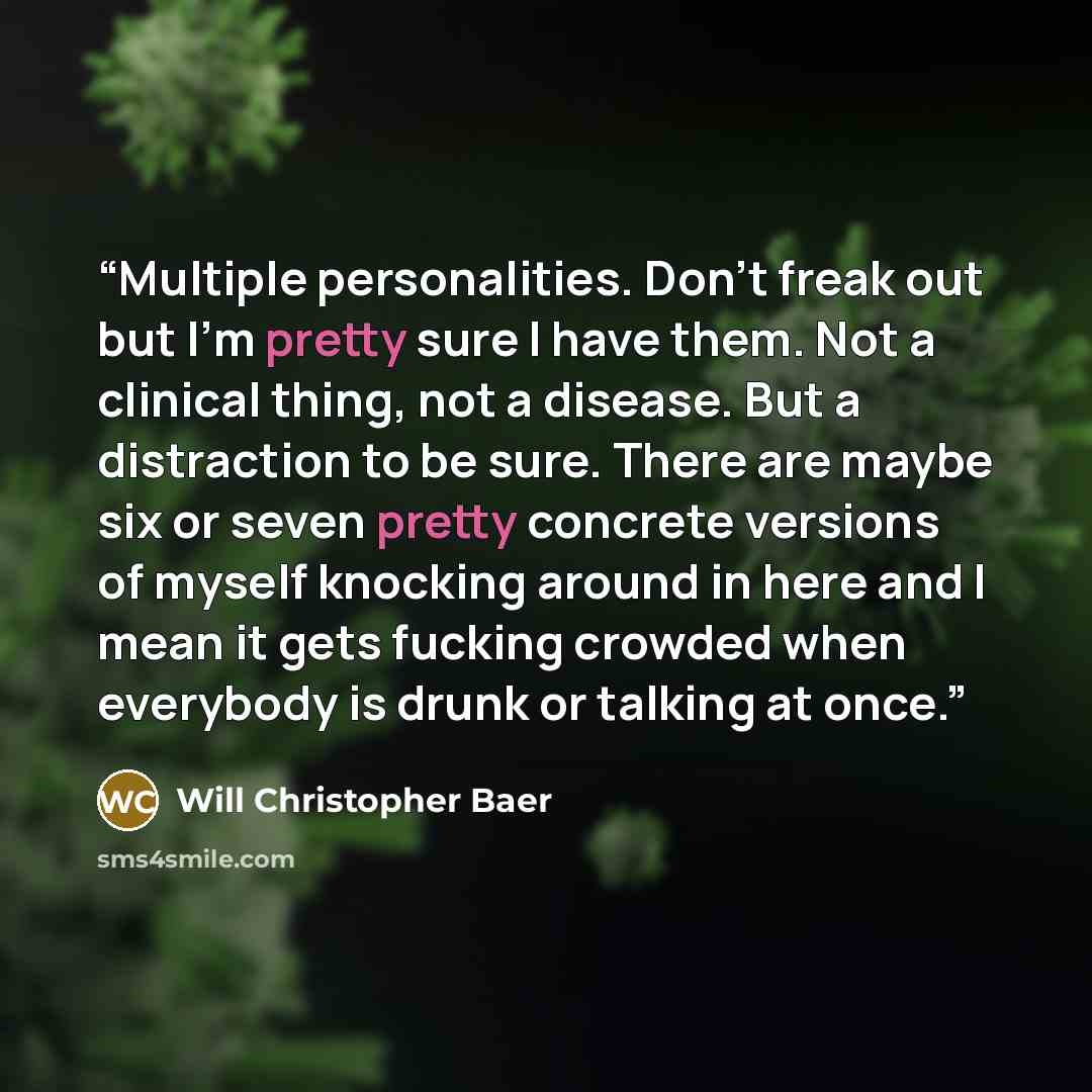 “Multiple personalities. Don't freak out but I'm pretty sure I have them. Not a clinical thing, not a disease. But a distraction to be sure. There are maybe six or seven pretty concrete versions of myself knocking around in here and I mean it gets fucking crowded when everybody is drunk or talking…” quote by Will Christopher Baer