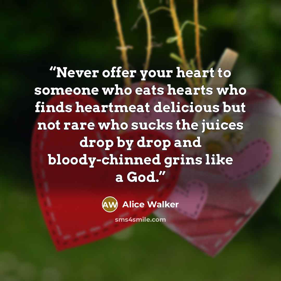 “Never offer your heart to someone who eats hearts who finds heartmeat delicious but not rare who sucks the juices drop by drop and bloody-chinned grins like a God.” quote by Alice Walker