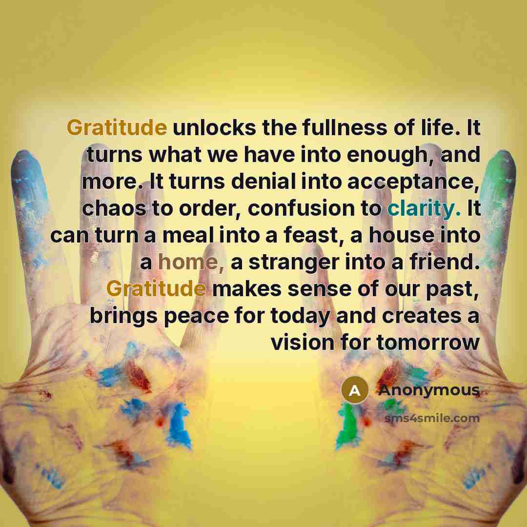 “Gratitude unlocks the fullness of life. It turns what we have into enough, and more. It turns denial into acceptance, chaos to order, confusion to clarity. It can turn a meal into a feast, a house into a home, a stranger into a friend. Gratitude makes sense of our past, brings peace for today and…” quote by Anonymous