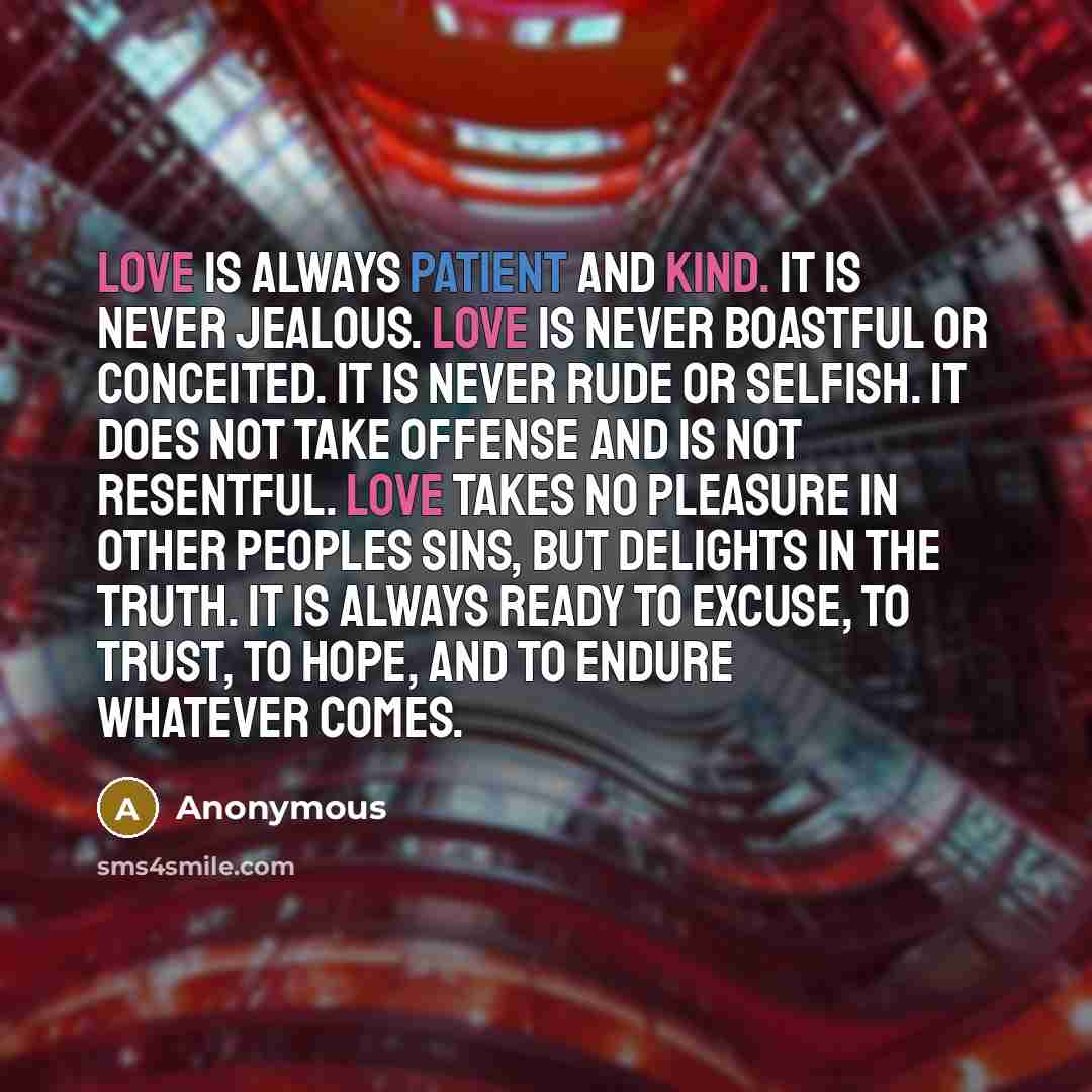 “Love is always patient and kind. It is never jealous. Love is never boastful or conceited. It is never rude or selfish. It does not take offense and is not resentful. Love takes no pleasure in other peoples sins, but delights in the truth. It is always ready to excuse, to trust, to hope, and to…” quote by Anonymous