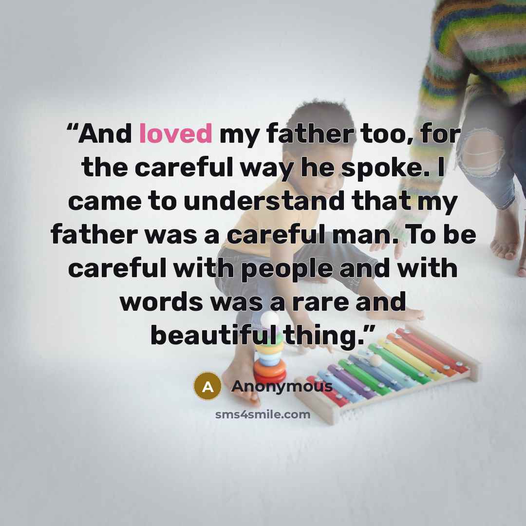 “And loved my father too, for the careful way he spoke. I came to understand that my father was a careful man. To be careful with people and with words was a rare and beautiful thing.” quote by Anonymous