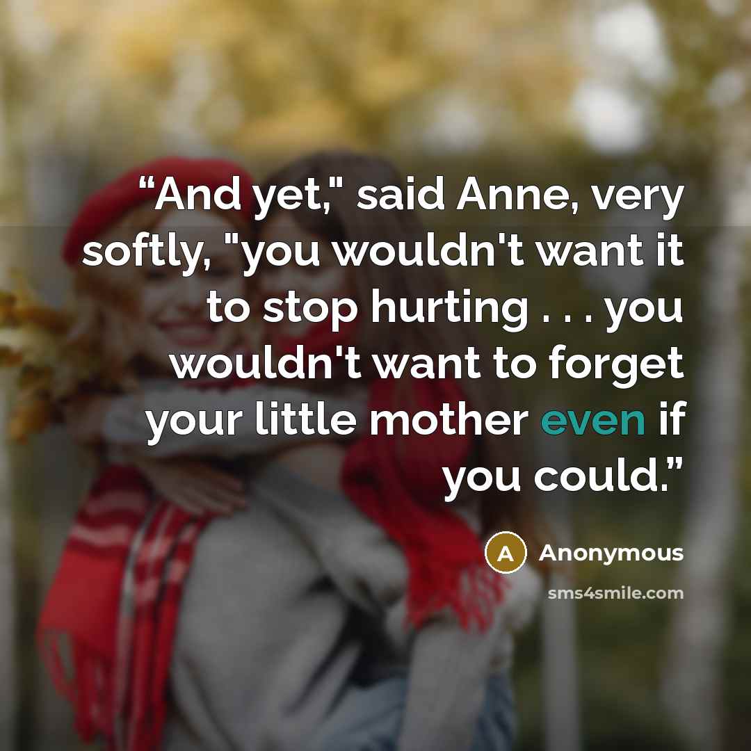 “And yet," said Anne, very softly, "you wouldn't want it to stop hurting . . . you wouldn't want to forget your little mother even if you could.” quote by Anonymous