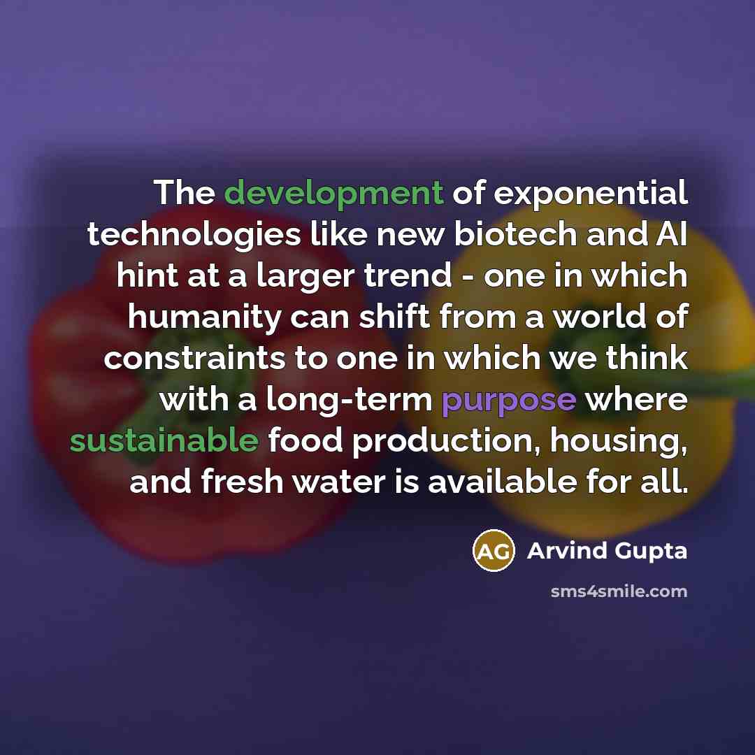 “The development of exponential technologies like new biotech and AI hint at a larger trend - one in which humanity can shift from a world of constraints to one in which we think with a long-term purpose where sustainable food production, housing, and fresh water is available for all.” quote by Arvind Gupta