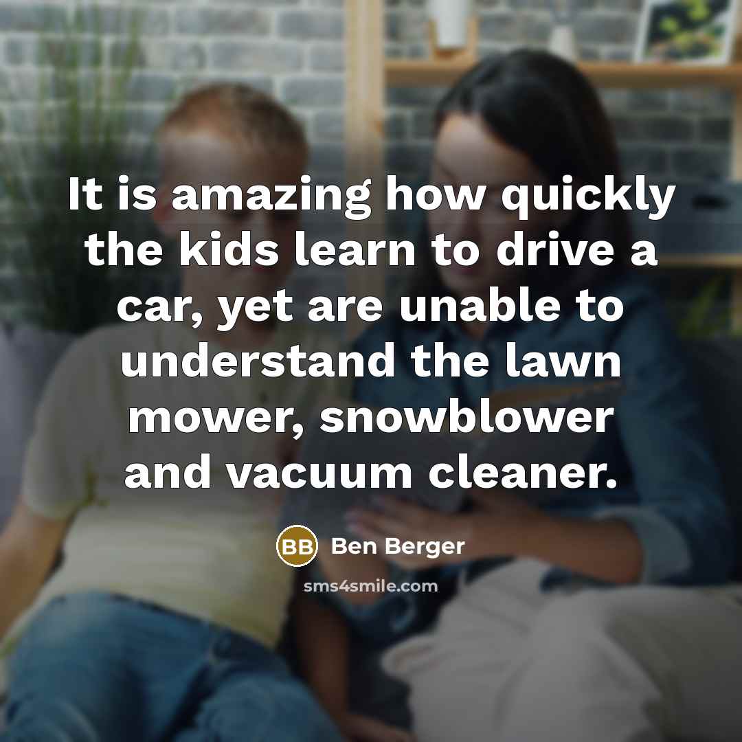 “It is amazing how quickly the kids learn to drive a car, yet are unable to understand the lawn mower, snowblower and vacuum cleaner.” quote by Ben Berger