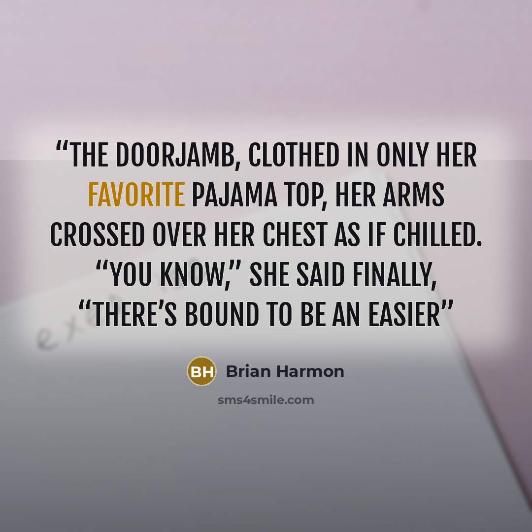 “the doorjamb, clothed in only her favorite pajama top, her arms crossed over her chest as if chilled. “You know,” she said finally, “there’s bound to be an easier” quote by Brian Harmon