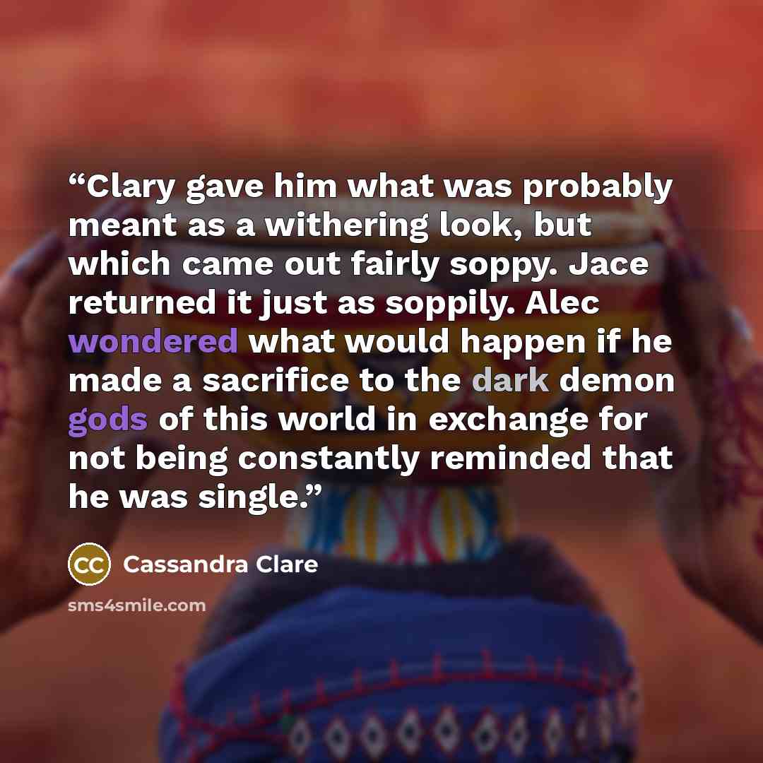“Clary gave him what was probably meant as a withering look, but which came out fairly soppy. Jace returned it just as soppily. Alec wondered what would happen if he made a sacrifice to the dark demon gods of this world in exchange for not being constantly reminded that he was single.” quote by Cassandra Clare