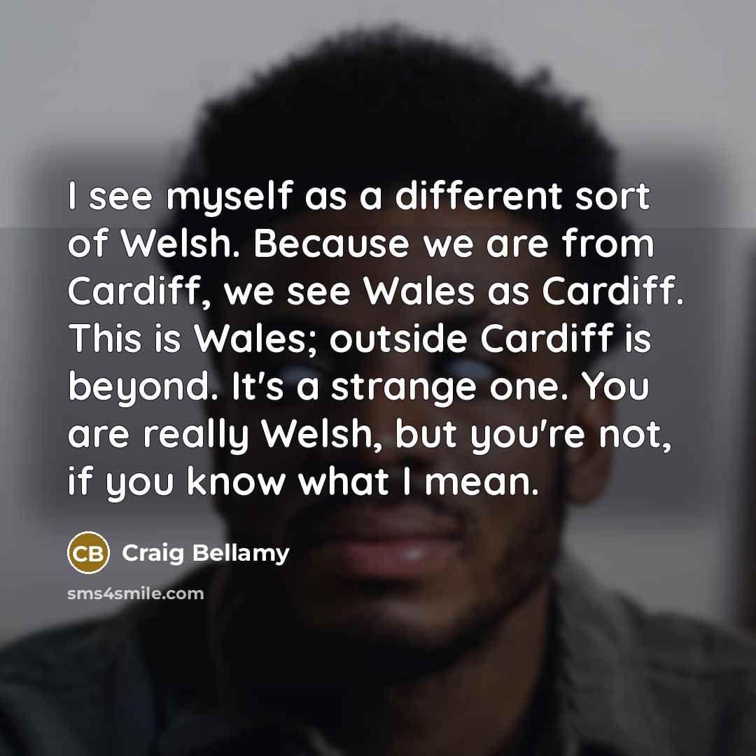 “I see myself as a different sort of Welsh. Because we are from Cardiff, we see Wales as Cardiff. This is Wales; outside Cardiff is beyond. It's a strange one. You are really Welsh, but you're not, if you know what I mean.” quote by Craig Bellamy