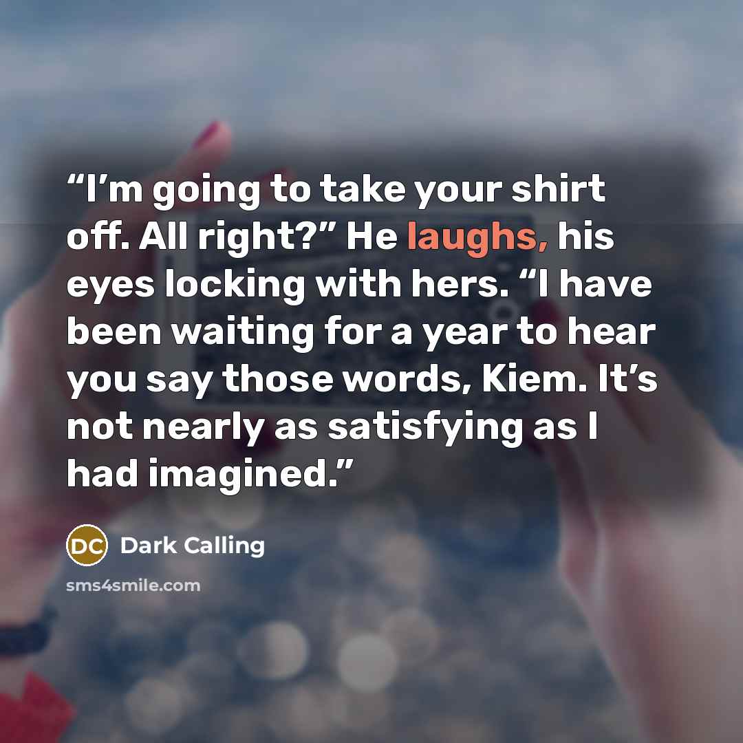 “I’m going to take your shirt off. All right?” He laughs, his eyes locking with hers. “I have been waiting for a year to hear you say those words, Kiem. It’s not nearly as satisfying as I had imagined.” quote by Dark Calling