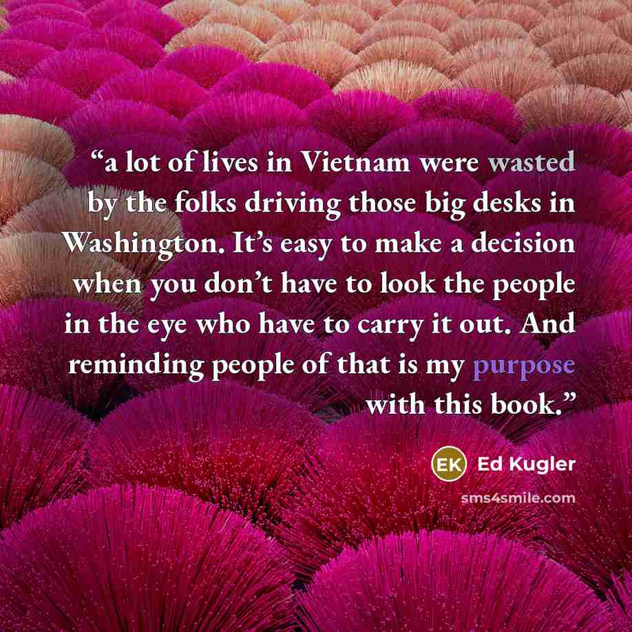 “a lot of lives in Vietnam were wasted by the folks driving those big desks in Washington. It’s easy to make a decision when you don’t have to look the people in the eye who have to carry it out. And reminding people of that is my purpose with this book.” quote by Ed Kugler