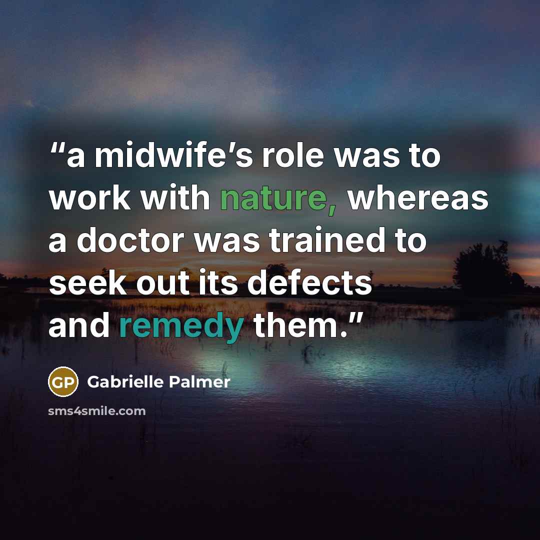 “a midwife’s role was to work with nature, whereas a doctor was trained to seek out its defects and remedy them.” quote by Gabrielle Palmer