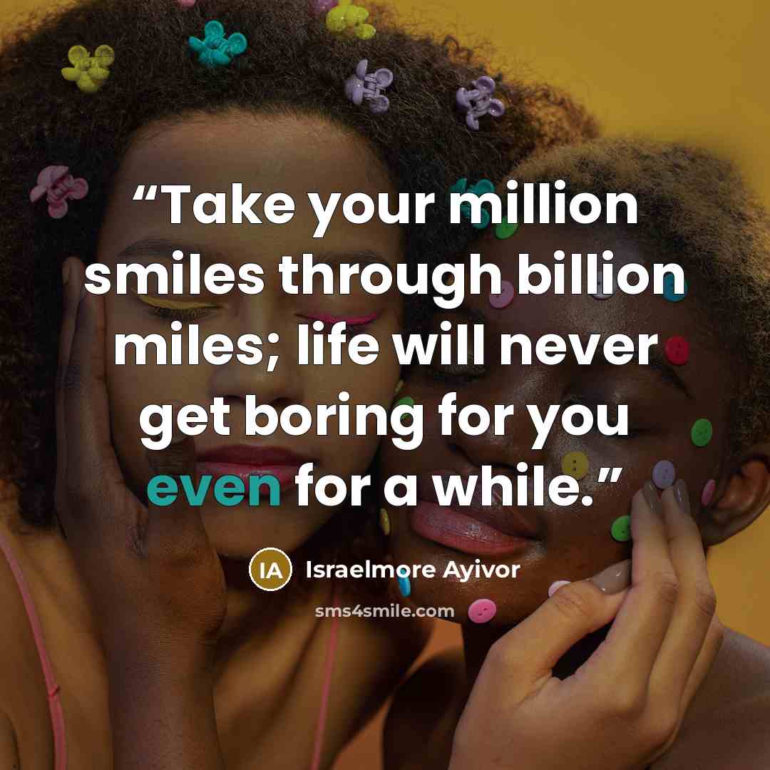 “Take your million smiles through billion miles; life will never get boring for you even for a while.” quote by Israelmore Ayivor