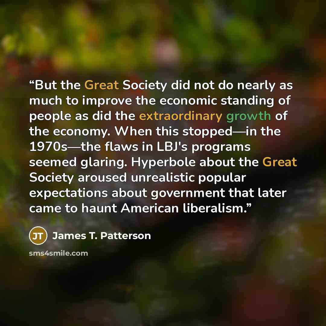 “But the Great Society did not do nearly as much to improve the economic standing of people as did the extraordinary growth of the economy. When this stopped—in the 1970s—the flaws in LBJ's programs seemed glaring. Hyperbole about the Great Society aroused unrealistic popular expectations about…” quote by James T. Patterson