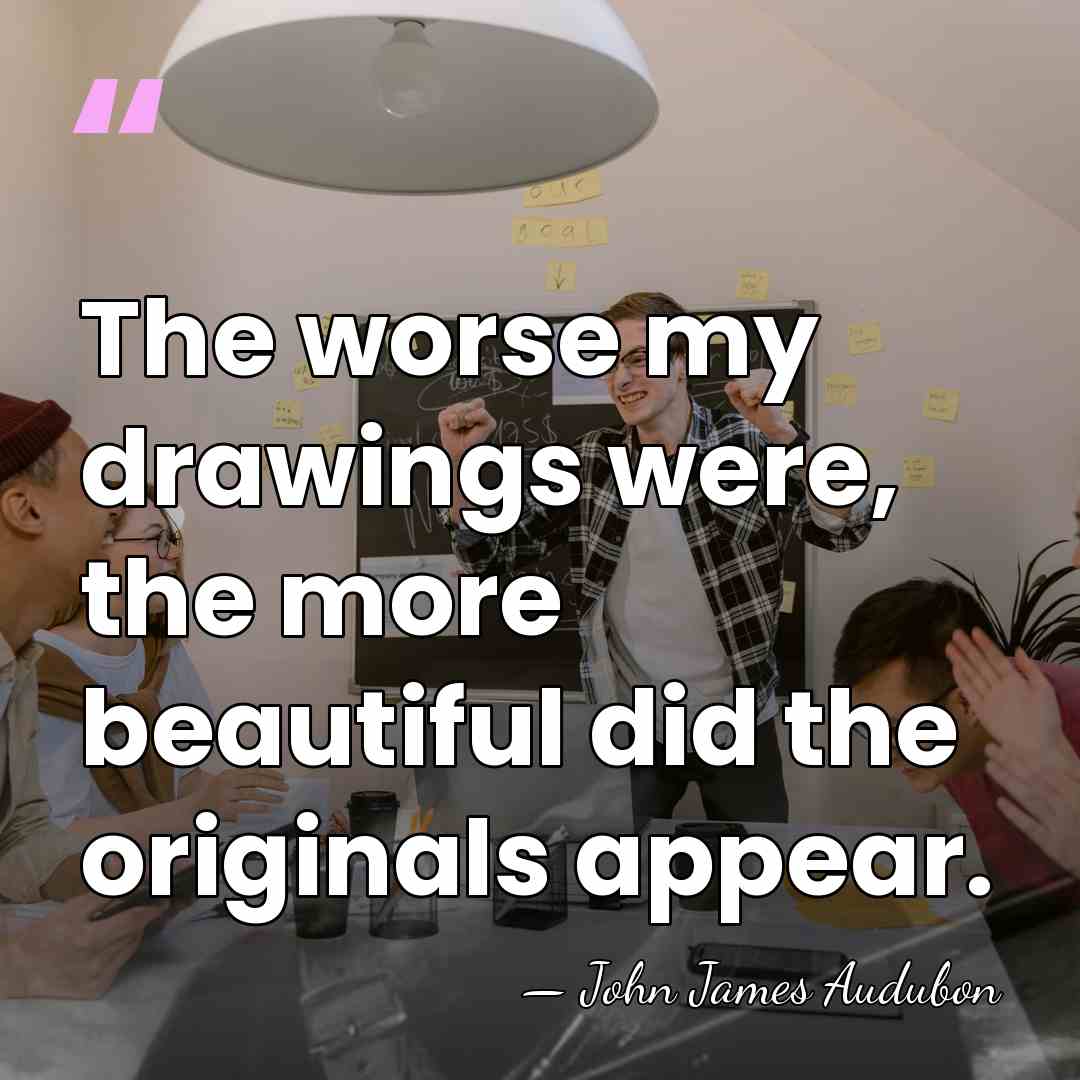 The worse my drawings were, the more beautiful did the originals appear. - John James Audubon