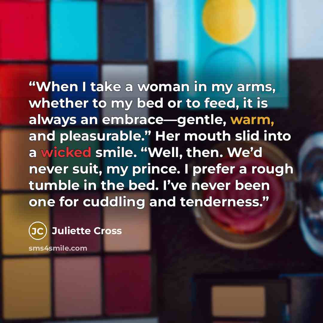 “When I take a woman in my arms, whether to my bed or to feed, it is always an embrace—gentle, warm, and pleasurable.” Her mouth slid into a wicked smile. “Well, then. We’d never suit, my prince. I prefer a rough tumble in the bed. I’ve never been one for cuddling and tenderness.” quote by Juliette Cross