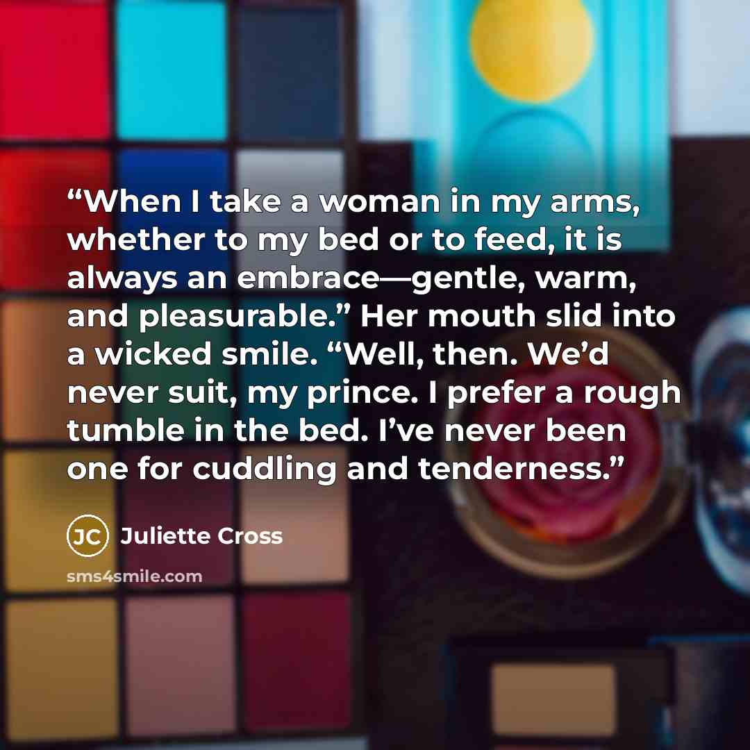 “When I take a woman in my arms, whether to my bed or to feed, it is always an embrace—gentle, warm, and pleasurable.” Her mouth slid into a wicked smile. “Well, then. We’d never suit, my prince. I prefer a rough tumble in the bed. I’ve never been one for cuddling and tenderness.” quote by Juliette Cross