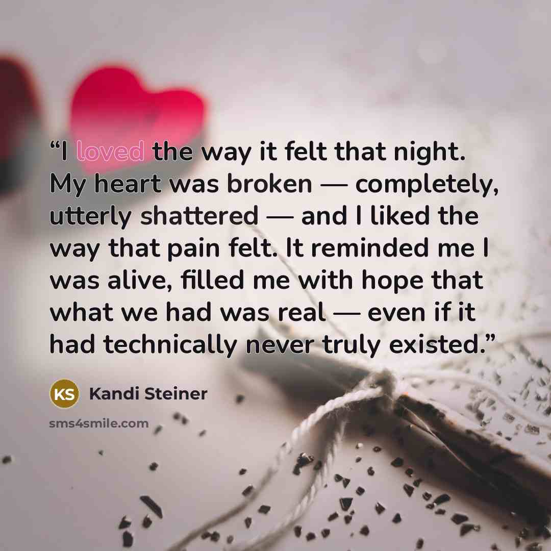 “I loved the way it felt that night. My heart was broken — completely, utterly shattered — and I liked the way that pain felt. It reminded me I was alive, filled me with hope that what we had was real — even if it had technically never truly existed.” quote by Kandi Steiner