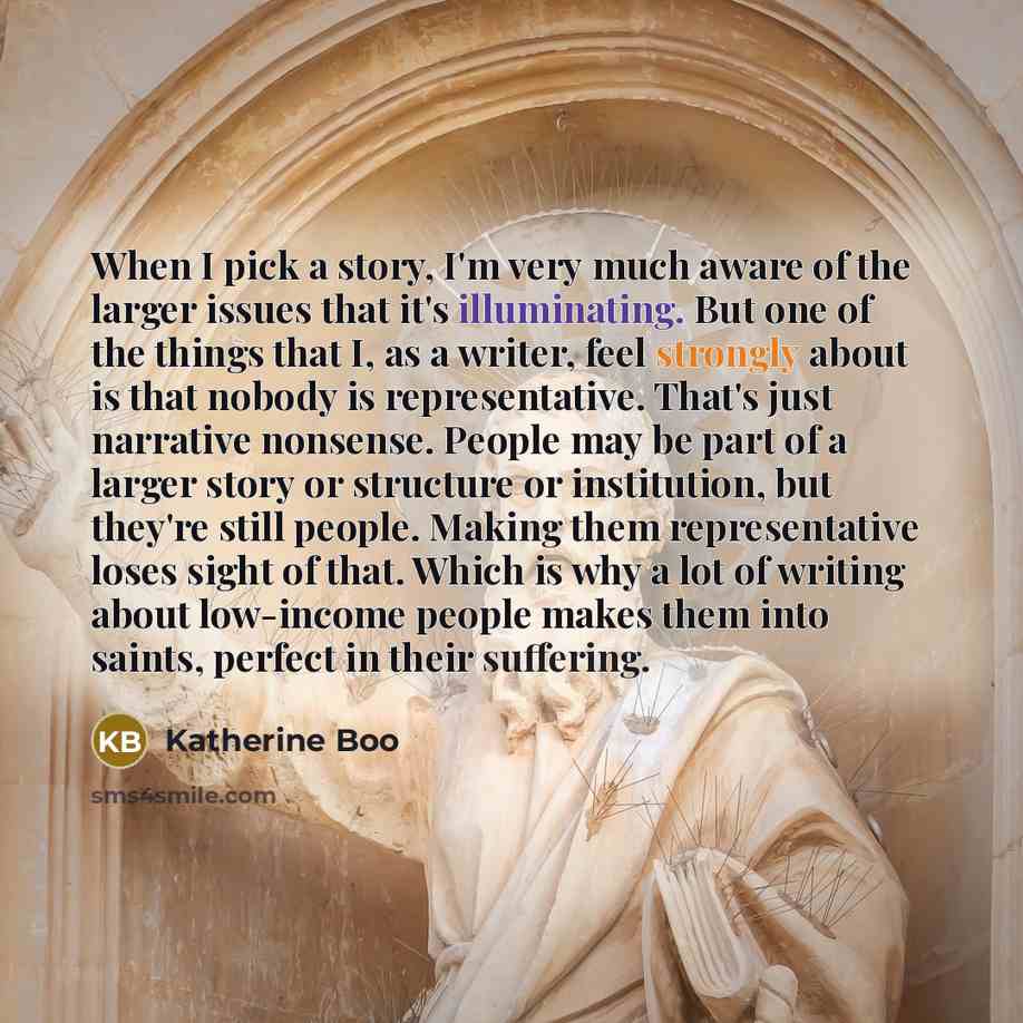 “When I pick a story, I'm very much aware of the larger issues that it's illuminating. But one of the things that I, as a writer, feel strongly about is that nobody is representative. That's just narrative nonsense. People may be part of a larger story or structure or institution, but they're still…” quote by Katherine Boo