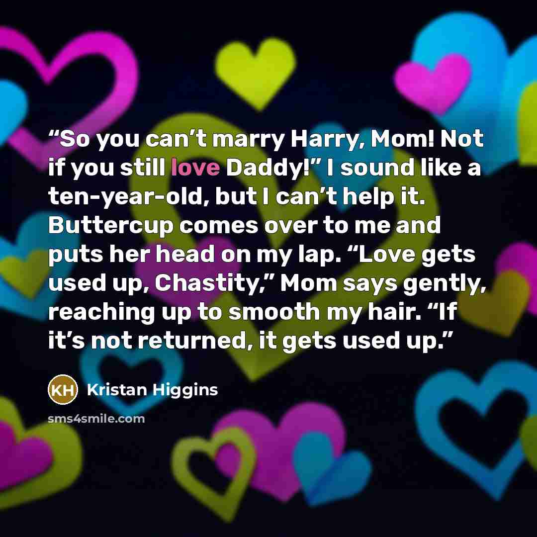 “So you can’t marry Harry, Mom! Not if you still love Daddy!” I sound like a ten-year-old, but I can’t help it. Buttercup comes over to me and puts her head on my lap. “Love gets used up, Chastity,” Mom says gently, reaching up to smooth my hair. “If it’s not returned, it gets used up.” quote by Kristan Higgins