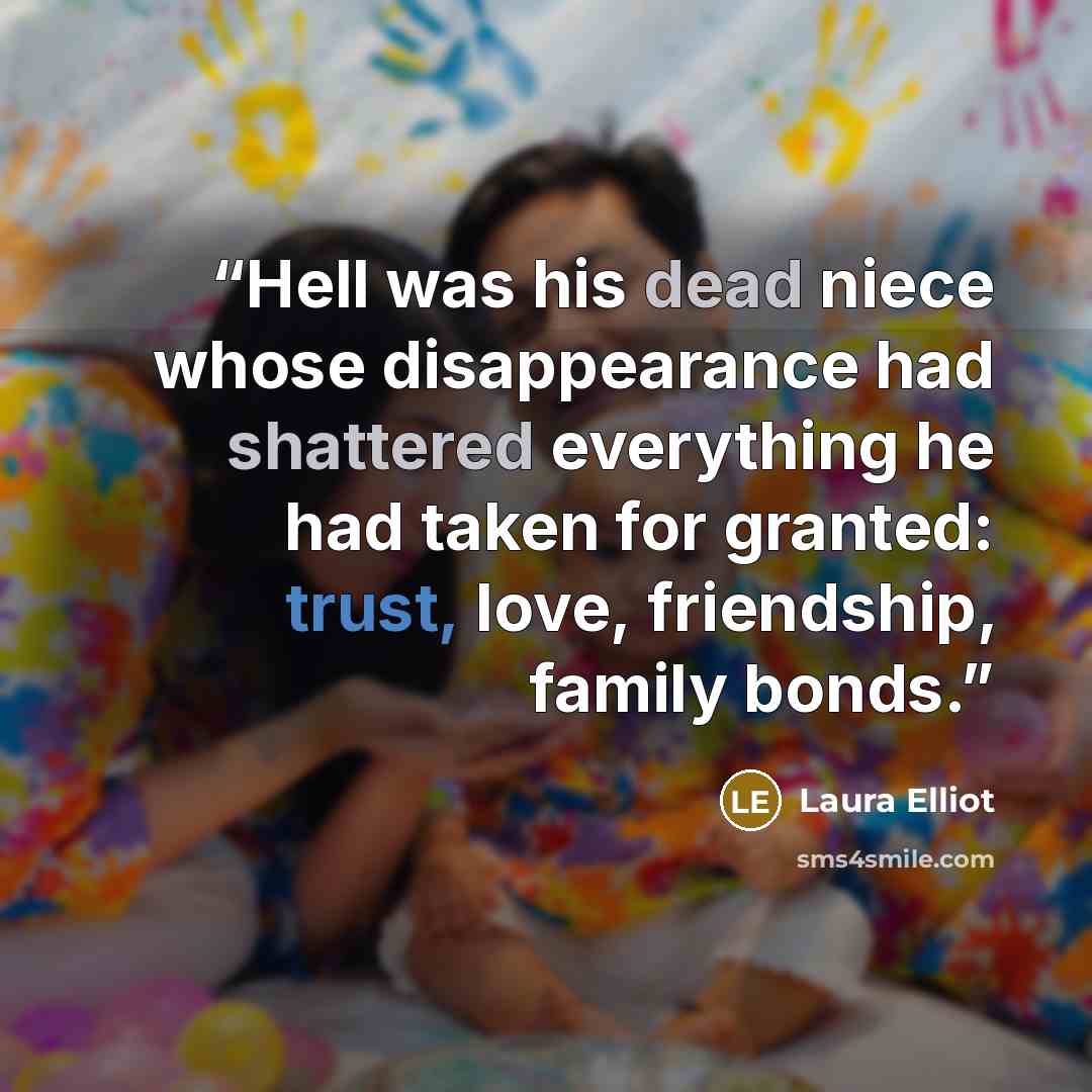 “Hell was his dead niece whose disappearance had shattered everything he had taken for granted: trust, love, friendship, family bonds.” quote by Laura Elliot