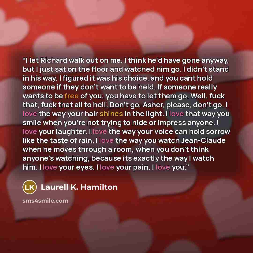 “I let Richard walk out on me. I think he’d have gone anyway, but I just sat on the floor and watched him go. I didn’t stand in his way. I figured it was his choice, and you cant hold someone if they don’t want to be held. If someone really wants to be free of you, you have to let them go. Well…” quote by Laurell K. Hamilton