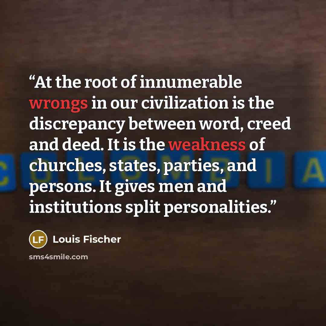 “At the root of innumerable wrongs in our civilization is the discrepancy between word, creed and deed. It is the weakness of churches, states, parties, and persons. It gives men and institutions split personalities.” quote by Louis Fischer