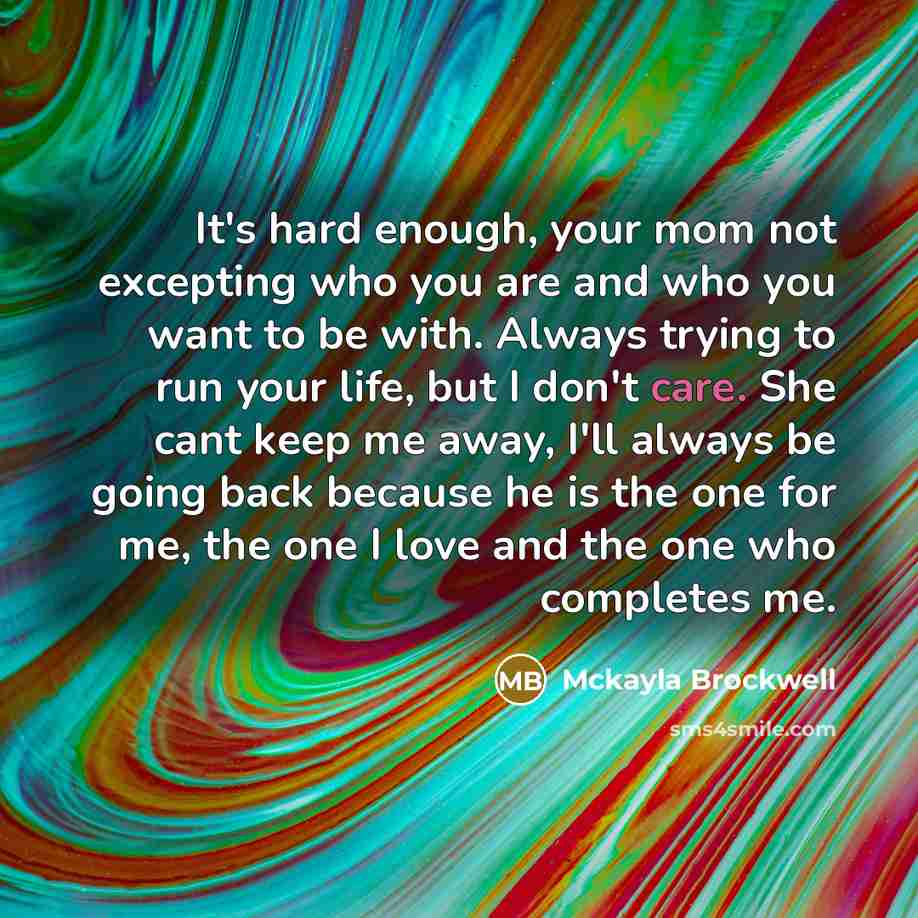 “It's hard enough, your mom not excepting who you are and who you want to be with. Always trying to run your life, but I don't care. She cant keep me away, I'll always be going back because he is the one for me, the one I love and the one who completes me.” quote by Mckayla Brockwell