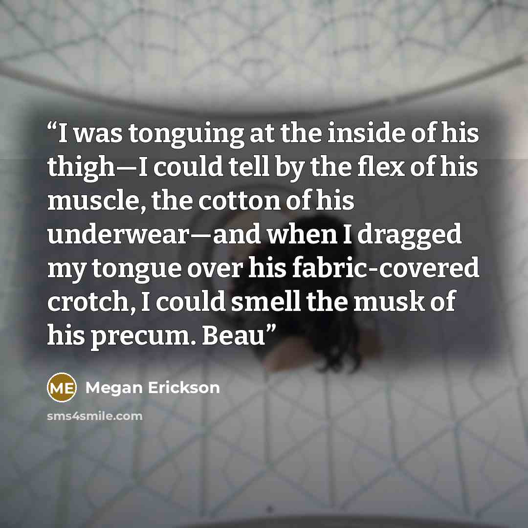 “I was tonguing at the inside of his thigh—I could tell by the flex of his muscle, the cotton of his underwear—and when I dragged my tongue over his fabric-covered crotch, I could smell the musk of his precum. Beau” quote by Megan Erickson