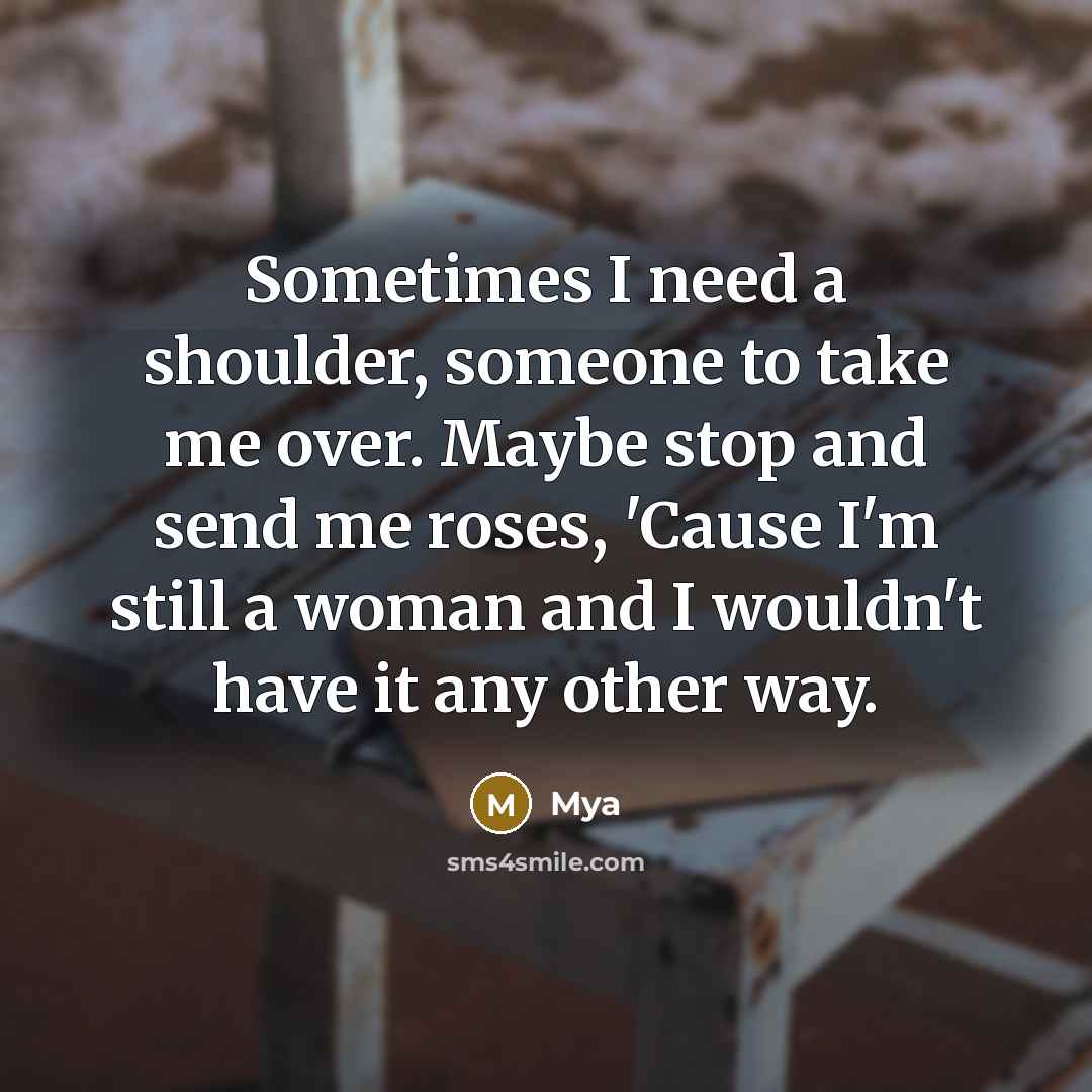 “Sometimes I need a shoulder, someone to take me over. Maybe stop and send me roses, 'Cause I'm still a woman and I wouldn't have it any other way.” quote by Mya