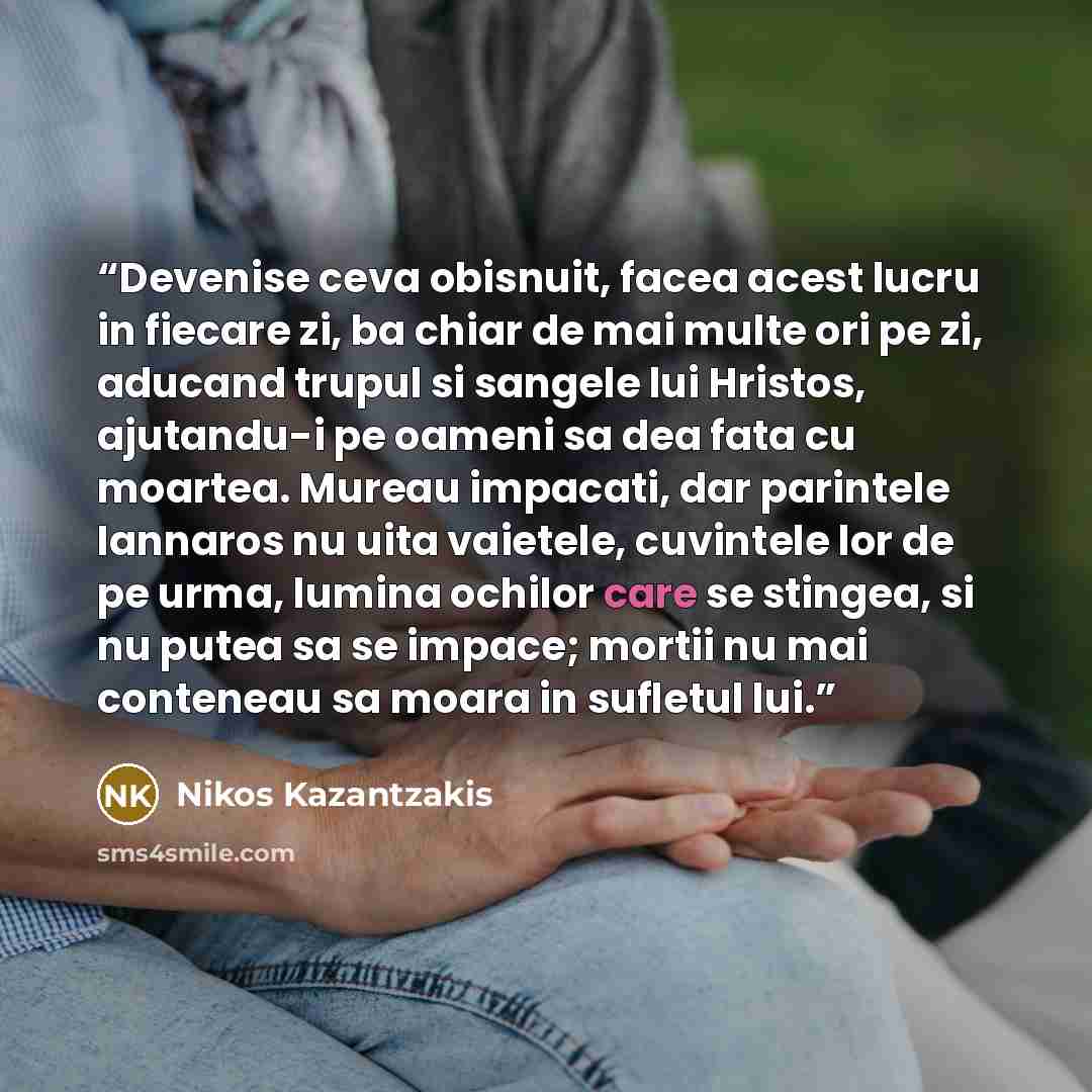 “Devenise ceva obisnuit, facea acest lucru in fiecare zi, ba chiar de mai multe ori pe zi, aducand trupul si sangele lui Hristos, ajutandu-i pe oameni sa dea fata cu moartea. Mureau impacati, dar parintele Iannaros nu uita vaietele, cuvintele lor de pe urma, lumina ochilor care se stingea, si nu…” quote by Nikos Kazantzakis